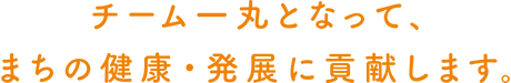 チーム一丸となって、まちの健康・発展に貢献します。